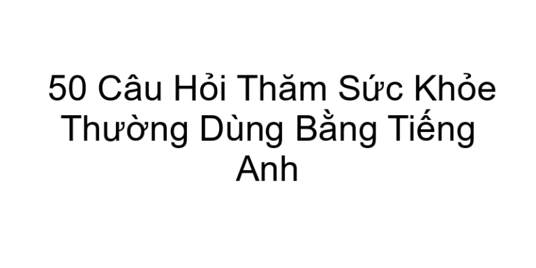 50 Câu Hỏi Thăm Sức Khỏe Thường Dùng Bằng Tiếng Anh