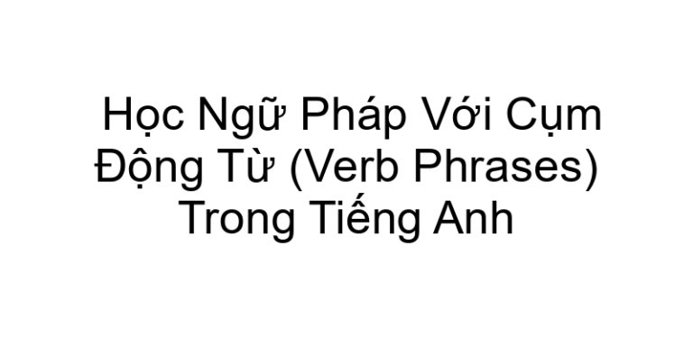 Học Ngữ Pháp Với Cụm Động Từ (Verb Phrases) Trong Tiếng Anh