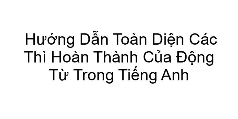 Hướng Dẫn Toàn Diện Các Thì Hoàn Thành Của Động Từ Trong Tiếng Anh